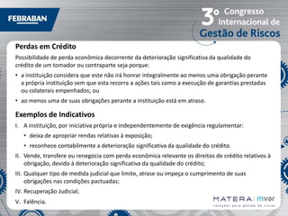 Perdas em Crédito
Possibilidade de perda econômica decorrente da deterioração significativa da qualidade do
crédito de um tomador ou contraparte seja porque:
• a instituição considera que este não irá honrar integralmente ao menos uma obrigação perante
a própria instituição sem que esta recorra a ações tais como a execução de garantias prestadas
ou colaterais empenhados; ou
• ao menos uma de suas obrigações perante a instituição está em atraso.

Exemplos de Indicativos
I. A instituição, por iniciativa própria e independentemente de exigência regulamentar:
• deixa de apropriar rendas relativas à exposição;
• reconhece contabilmente a deterioração significativa da qualidade do crédito.
II. Vende, transfere ou renegocia com perda econômica relevante os direitos de crédito relativos à
obrigação, devido à deterioração significativa da qualidade do crédito;

III. Qualquer tipo de medida judicial que limite, atrase ou impeça o cumprimento de suas
obrigações nas condições pactuadas;
IV. Recuperação Judicial;
V. Falência.

 