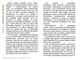 Assim surgem questões como impar-
cialidade e consistência das avaliações. Com
relação à imparcialidade, em alguns casos,
as percepções sobre determinado nome de
um tomador podem falar mais alto do que os
fatos concretos refletidos no desempenho do
mesmo. Em relação à consistência, a
situação comentada para os dois analistas
pode acontecer tanto em situações de
análise distintas no tempo quanto para
avaliações simultâneas, uma vez que o peso
dado por cada um para cada informação
depende, em grande parte, de sua
experiência em casos passados. Isso impõe
um desafio para que as instituições consigam
preservar sua referência de análise quando
da troca de algum analista.
Por outro lado, a qualidade das avaliações
de uma analista está diretamente ligada ao
conhecimento adquirido com os casos
anteriores. Não que um analista com poucos
anos de experiência não possa fazer análises
corretas e de qualidade, mas é consenso que
o aprendizado adquirido ao longo do tempo é
bastante relevante para emissão de seus
pareceres. Logo, a análise de crédito sob a
abordagem tradicional tende a ser bem mais
cara além de ser mais artesanal.
Com relação à abordagem quantitativa,
esta demanda conhecimentos de modelos
matemáticos e estatísticos mais profundos, o
que normalmente não faz parte do perfil de
um departamento de análise de crédito. No
entanto, nada impede que esta abordagem
possa ser estruturada através de ferramentas
computacionais adequadas livrando o analis-
ta da carga de detalhes indesejáveis e se
aproveitando das virtudes que esses méto-
dos possibilitam aos seus usuários.
Diferentemente da abordagem anterior,
esta se caracteriza primordialmente pela im-
parcialidade e consistência. Para os mode-
los, pouco importa o nome em questão o que
importa são os padrões objetivamente identi-
ficados com base na história.
A consistência é plena, pois, a não ser que
o modelo seja alterado as avaliações sempre
serão baseadas nos mesmos padrões utiliza-
dos para sua estimação.
Uma vez definido um modelo, novos toma-
dores não contemplados na base original
podem ser classificados considerando-se que
pertençam ao mesmo grupo relevante de
tomadores. Adicionalmente, uma vez que um
analista faça projeções sobre os números de
um tomador com base em cenários futuros, é
FUNDOS DE PENSÃO – JULHO/AGOSTO 2012
OpiniãoIAlexandredeOliveira
 