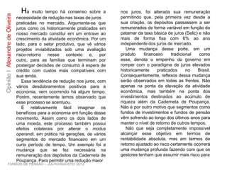 FUNDOS DE PENSÃO – JULHO/AGOSTO 2012
OpiniãoIAlexandredeOliveira
Há muito tempo há consenso sobre a
necessidade de redução nas taxas de juros
praticadas no mercado. Argumenta-se que
juros como os historicamente praticados em
nosso mercado constitui em um entrave ao
crescimento da atividade econômica. Por um
lado, para o setor produtivo, que vê vários
projetos inviabilizados sob uma avaliação
risco-retorno nesse contexto e, por outro,
para as famílias que terminam por postergar
decisões de consumo à espera de crédito
com custos mais compatíveis com sua renda.
Essa tendência de redução nos juros, com
vários desdobramentos positivos para a
economia, vem ocorrendo há algum tempo.
Porém, recentemente temos observado que
esse processo se acentuou.
É relativamente fácil imaginar os
benefícios para a economia em função desse
movimento. Assim como os dois lados de
uma moeda, este processo também possui
efeitos colaterais por alterar o modus
operandi, em prática há gerações, de vários
segmentos do mercado financeiro em um
curto período de tempo. Um exemplo foi a
mudança que se fez necessária na
remuneração dos depósitos da Caderneta de
Poupança. Para permitir uma redução maior
nos juros, foi alterada sua remuneração
permitindo que, pela primeira vez desde a
sua criação, os depósitos passassem a ser
remunerados de forma variável em função do
patamar da taxa básica de juros (Selic) e não
mais de forma fixa com 6% ao ano
independente dos juros de mercado.
Uma mudança desse porte, em um
produto financeiro tradicional como esse,
denota o empenho do governo em romper
com o paradigma de juros elevados
historicamente praticados no Brasil.
Consequentemente, reflexos dessa mudança
serão observados em todas as frentes. Não
apenas na ponta da elevação da atividade
econômica, mas também na ponta dos
investimentos destinados ao acúmulo de
riqueza além da Caderneta de Poupança.
Não é por outro motivo que segmentos como
fundos de investimentos e fundos de pensão
vêm sofrendo ao longo dos últimos anos para
manter o nível de retorno de outros tempos.
Não que seja completamente impossível
alcançar esse objetivo em termos de
rentabilidade absoluta, mas em termos de
retorno ajustado ao risco certamente ocorrerá
uma mudança profunda fazendo com que os
gestores tenham que assumir mais risco para
 