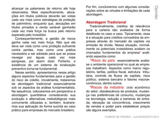 alcançar os patamares de retorno até hoje
observados. Mais especificamente, aloca-
ções em títulos públicos deverão ser vistas
cada vez mais como estratégias de proteção
de patrimônio, enquanto que, alocações em
títulos privados e renda variável ganharão
cada vez mais força na busca pelo retorno
esperado pelo investidor.
Consequentemente, a gestão de riscos
ganha cada vez mais força. Não que ela
deva ser vista como uma proteção suficiente
contra perdas, mas como uma prática
necessária a ser adotada para que se possa
navegar por águas cada vez mais perigosas,
por assim dizer. Portanto, a existência de um
sistema de sinalização preventivo torna-se
fundamental.
Nesse sentido, apresentamos nesse artigo
alguns aspectos fundamentais para a gestão
do risco de crédito. Inicialmente, trataremos
da abordagem tradicional essencialmente
sob os aspectos da análise fundamentalista.
Na sequência, colocaremos em perspectiva a
abordagem quantitativa considerando sua
evolução e alternativas metodológicas mais
comumente utilizadas e, também, ilustrare-
mos sua aplicação de forma sucinta ao caso
prático para empresas do mercado brasileiro.
Por fim, concluiremos com algumas conside-
rações sobre as virtudes e limitações de cada
abordagem.
Abordagem Tradicional
Tradicionalmente, créditos de relevância
para a carteira são avaliados de forma
detalhada no caso a caso. Tipicamente, essa
é a situação para créditos concedidos às em-
presas através do mercado de capitais via
emissão de dívida. Nessa situação, normal-
mente os potenciais investidores avaliam os
chamados fundamentos da empresa¹ avali-
ando aspectos como:
*Risco do país: essencialmente avalia-
se o ambiente operacional no qual as empre-
sas trabalham. Aspectos como marco regu-
latório, tarifas, política fiscal, estrutura tribu-
tária, controle de fluxos de capitais, risco
político, sistema bancário e fatores macroe-
conômicos, dentre outros.
*Riscos da indústria: ciclo econômico
do setor, obsolescência de produtos, mudan-
ça nas preferências de consumo, mudanças
na tecnologia, redução a barreiras de entra-
da, elevação da concorrência, crescimento
de vendas e poder para estabelecer preços
são alguns exemplos.
Opinião
FUNDOS DE PENSÃO – JULHO/AGOSTO 2012
 