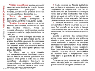*Riscos específicos: posição competiti-
va em seu setor de atuação, posição de seus
competidores, participação de mercado,
diversidade de produtos e base de clientes,
volatilidade de receitas, etc.
*Fator de gestão: nível de governança,
planos estratégicos e operacionais, controla-
dores, dentre outros.
*Análise financeira: estrutura de endivi-
damento. rentabilidade, volatilidade de vem-
das, liquidez, margens, fontes de recursos,
obrigações contingenciais, análise comparati-
va setorial, projeções de fluxo de caixa, etc.
Através de uma avaliação detalhada de
questões como as comentadas acima, um
analista de crédito experiente deve ser capaz
de avaliar a capacidade de pagamento de
uma empresa. Assim, fica evidente a relevân-
cia desse tipo de análise para o processo de
gestão de crédito.
Por último, vale a pena ressaltar que,
independentemente do método preferido
para se realizar tal análise, partindo-se das
questões mais gerais e indo para as mais
específicas (abordagem top-down) ou
percorrendo esse caminho no sentido inverso
(bottom-up), podemos destacar duas carac-
terísticas nesse tipo de abordagem:
1. Forte presença de fatores qualitativos
que conferem à abordagem um destacado
componente de subjetividade. Isso se faz
necessário para se considerar na avaliação
vários dos pontos destacados nos riscos
acima os quais, de outra forma, seriam de
difícil utilização prática a despeito da informa-
ção relevante que eventualmente contenham.
2. Variáveis financeiras são tipicamente
consideradas de forma univariada ou caso a
caso. Por exemplo, ao se avaliar a liquidez
consideram-se seus aspectos de forma isola-
da de outros fatores como endividamento ou
margem.
Quanto à primeira das características
acima, vemos que se trata de uma análise de
relevância para capturar os aspectos quali-
tativos relevantes, a despeito de limitações
intrínsecas que comentaremos mais adiante.
Em relação à segunda dessas caracterís-
ticas, veremos na sequência que suas limita-
ções são conhecidas há muito tempo poden-
do, inclusive, levar a interpretações incor-
retas sobre a qualidade do crédito de um
tomador.
Por exemplo, uma empresa com endivida-
mento elevado pode ser considerada com
grande potencial para gerar problemas de
FUNDOS DE PENSÃO – JULHO/AGOSTO 2012
OpiniãoIAlexandredeOliveira
 