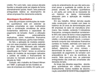crédito. Por outro lado, caso possua elevada
liquidez a situação pode ser julgada de forma
diametralmente oposta. Assim, esta potencial
ambiguidade relativa ao desempenho de
várias empresas fica claramente evidente.
Abordagem Quantitativa
Uma das principais contribuições de mode-
los quantitativos está em estender as
análises univariadas ao caso multivariado
onde a combinação simultânea de vários
fundamentos determina a capacidade de
pagamento do tomador. Assim, a utilização
de variáveis potencialmente explicativas,
como indicadores financeiros extraídos dos
balanços, ganha maior ênfase.
De fato, a aplicação de modelos estatísti-
cos com esse propósito vem sendo realizada
há várias décadas. Motivado pelo trabalho
seminal em métodos estatísticos de
classificação de Fisher², temos os primeiros
relatos de modelos de escoragem aplicados
a cartões de crédito e financiamento de
veículos no mercado americano a partir da
década de 1940.
Contudo, até o trabalho de Edward Altman
em 1968³, a aplicação de tais modelos ao
caso de empresas era inédita. Em parte, por
conta do entendimento de que não seria pos-
sível prever a qualidade de crédito de em-
presas através de modelos quantitativos e,
em parte, por conta de se necessitar de um
histórico de dados minimamente adequado
para a aplicação de modelos desse tipo.
Em seu trabalho, Altman derruba aquela
visão construindo um modelo com base no
histórico de 20 anos de demonstrações para
66 empresas do setor de manufatura ame-
ricano. Seu modelo, contendo 5 indicadores
financeiros, conseguia classificar corretamen-
te 95% dos casos de bons e maus pagadores
com um ano de antecedência do evento de
crédito, o chamado default. Assim, o compor-
tamento conjunto dos indicadores financeiros
contidos no modelo, estimado com base em
padrões históricos de ocorrência de default,
determina um único número - denominado de
escore — que representa a capacidade de
pagamento do tomador com antecedência de
1 ano da ocorrência do evento. Note que,com
isso, as potenciais ambiguidades das análi-
ses univariadas são deixadas de lado.
Ao longo das décadas seguintes, aborda-
gens quantitativas em crédito evoluíram
drasticamente. Outros modelos de discrimi-
nação estatística de bons e maus pagadores
Opinião
FUNDOS DE PENSÃO – JULHO/AGOSTO 2012
 