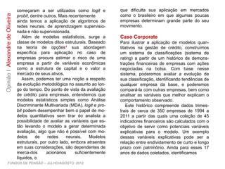 começaram a ser utilizados como logit e
probit, dentre outros. Mais recentemente
ainda temos a aplicação de algoritmos de
redes neurais. de aprendizagem supervisio-
nada e não supervisionada.
Além de modelos estatísticos, surge a
classe de modelos ditos estruturais. Baseado
na teoria de opções4 sua abordagem
específica para aplicação no caso de
empresas procura estimar o risco de uma
empresa a partir de variáveis econômicas
como a estrutura de capital e o valor a
mercado de seus ativos.
Assim, podemos ter uma noção a respeito
da evolução metodológica no assunto ao lon-
go do tempo. Do ponto de vista da avaliação
de crédito para empresas, entendemos que
modelos estatísticos simples como Análise
Discriminante Multivariada (MDA), logit e pro-
bit podem desempenhar bem o papel de mo-
delos quantitativos sem tirar do analista a
possibilidade de avaliar as variáveis que es-
tão levando o modelo a gerar determinada
avaliação, algo que não é possível com mo-
delos de redes neurais. Modelos estruturais,
por outro lado, embora atraentes em suas
considerações, são dependentes de merca-
dos acionários suficientemente líquidos, o
que dificulta sua aplicação em mercados
como o brasileiro em que algumas poucas
empresas determinam grande parte do seu
movimento.
Caso Corporate
Para ilustrar a aplicação de modelos quan-
titativos na gestão de crédito, construímos
um sistema de classificações (sistema de
rating) a partir de um histórico de demons-
trações financeiras de empresas com ações
negociadas na bolsa. Com base nesse
sistema, poderemos avaliar a evolução de
sua classificação, identificando tendências de
qualquer empresa da base, e poderemos
compará-la com outras empresas, bem como
analisar as variáveis que melhor explicam o
comportamento observado.
Este histórico compreende dados trimes-
trais de cerca de 350 empresas de 1994 a
2011 a partir das quais uma coleção de 45
indicadores financeiros são calculados com o
objetivo de servir como potenciais variáveis
explicativas para o modelo. Um exemplo
dessas variáveis explicativas pode ser a
relação entre endividamento de curto e longo
prazo com patrimônio. Ainda para esses 17
anos de dados coletados, identificamos
FUNDOS DE PENSÃO – JULHO/AGOSTO 2012
OpiniãoIAlexandredeOliveira
 