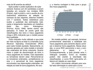 y, a mesma contagem é feita para o grupo
dos maus pagadores.
No modelo perfeito, por exemplo, teríamos
primeiramente observado a totalidade dos
maus pagadores para somente depois come-
çar a observar bons pagadores. Nessa situa-
ção, a curva ROC percorreria o eixo y com-
pletamente e depois o x. Consequentemente,
a área pintada seria o retângulo completo.
Como os modelos podem não acertar a tota-
lidade das classificações, a curva ROC apre-
senta um desvio em relação ao caso ideal.
Um critério comumente utilizado para ava-
liar esta informação é a área sob a curva
mais de 80 eventos de default.
Após avaliar o poder explicativo de cada
variável, ficamos com 20 candidatas a serem
testadas em conjunto nos modelos MDA
(Fisher), logit e probit e, com o auxílio de pro-
cedimentos estatísticos de seleção de
variáveis do tipo stepwise, obtemos modelos
com 7 variáveis. Testes estatísticos para
avaliar a qualidade das estimações reali-
zadas e largamente reportados em trabalhos
deste tipo, como Kolmogorov-Smirnov, Auroc,
Wald, dentre outros, são aplicados. O índice
de acerto geral das classificações dos bons e
maus pagadores chega a 90% indicando que
o modelo possui boa qualidade.
Outro indicador muito utilizado e que pode
ser visto na figura ao lado é a chamada curva
Receiver Operating Characteristic (ROC)
para cada modelo ajustado. Basicamente, os
escores gerados por cada modelo e tomador
são ordenados de forma crescente. Quanto
maior o poder de discriminação de bons e
maus pagadores do modelo, mais separados
os tomadores devem estar. Percorrendo-se
os tomadores ordenados, contabilizamos no
eixo x o percentual de bons pagadores
encontrados nas observações ordenadas em
relação ao total de bons pagadores. No eixo
Opinião
FUNDOS DE PENSÃO – JULHO/AGOSTO 2012
 