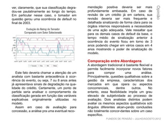 ver, claramente, que sua classificação degra-
dou-se paulatinamente ao longo do tempo.
Em particular nesse caso, o tomador em
questão gerou uma ocorrência de default no
final de 2003.
Este fato deveria chamar a atenção de um
analista com bastante antecedência à ocor-
rência do evento, ou seja, 7 ou 8 anos antes
já apresentava sinais de degradação na qua-
lidade do crédito. Certamente, um ponto de
partida seria analisar o comportamento da
classificação gerada em função das variáveis
explicativas originalmente utilizadas no
modelo.
Assim em caso de avaliação para
concessão, a análise pra uma eventual reco-
mendação positiva deveria ser mais
profundamente embasada. Em caso de
revisão de um crédito já em carteira, sua
revisão deveria ser mais frequente e
detalhada sinalizando de forma clara para os
órgãos internos responsáveis a necessidade
de uma ação adequada. Vale ressaltar que
para os demais casos de default da base, o
tempo médio de sinalização anterior à
ocorrência do evento ficou em torno de 3
anos podendo chegar em vários casos em 4
anos mostrando o poder de sinalização do
modelo.
Comparação entre Abordagens
A abordagem tradicional é bastante flexível e
permite facilmente incorporar novos fatores
para compor uma análise. Principalmente,
questões qualitativas sobre a gestão da
empresa, características dos mercados em
que opera ou aspectos concorrenciais, dentre
outros. No entanto, essa flexibilidade impõe
um grau elevado de subjetividade ao
processo de avaliação. Dois analistas
distintos podem avaliar os mesmos aspectos
qualitativos sob ângulos diferentes alcan-
çando conclusões não totalmente concor-
dantes sobre um caso específico.
Opinião
FUNDOS DE PENSÃO – JULHO/AGOSTO 2012
 