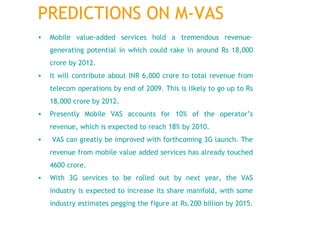 Mobile value-added services hold a tremendous revenue-generating potential in which could rake in around Rs 18,000 crore by 2012.  It will contribute about INR 6,000 crore to total revenue from telecom operations by end of 2009. This is likely to go up to Rs 18,000 crore by 2012.  Presently Mobile VAS accounts for 10% of the operator’s revenue, which is expected to reach 18% by 2010. VAS can greatly be improved with forthcoming 3G launch. The revenue from mobile value added services has already touched 4600 crore.  With 3G services to be rolled out by next year, the VAS industry is expected to increase its share manifold, with some industry estimates pegging the figure at Rs.200 billion by 2015.  PREDICTIONS ON M-VAS 