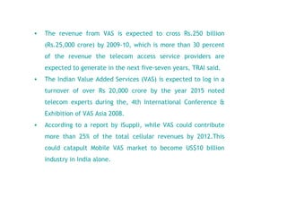 The revenue from VAS is expected to cross Rs.250 billion (Rs.25,000 crore) by 2009-10, which is more than 30 percent of the revenue the telecom access service providers are expected to generate in the next five-seven years, TRAI said.  The Indian Value Added Services (VAS) is expected to log in a turnover of over Rs 20,000 crore by the year 2015 noted telecom experts during the, 4th International Conference & Exhibition of VAS Asia 2008.   According to a report by iSuppli, while VAS could contribute more than 25% of the total cellular revenues by 2012.This could catapult Mobile VAS market to become US$10 billion industry in India alone. 