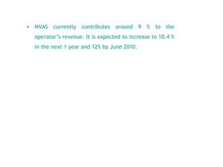 MVAS currently contributes around 9 % to the operator’s revenue. It is expected to increase to 10.4 % in the next 1 year and 12% by June 2010.  