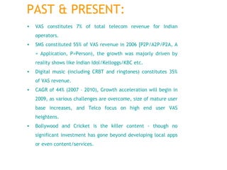 VAS constitutes 7% of total telecom revenue for Indian operators.  SMS constituted 55% of VAS revenue in 2006 [P2P/A2P/P2A, A = Application, P=Person), the growth was majorly driven by reality shows like Indian Idol/Kelloggs/KBC etc.  Digital music (including CRBT and ringtones) constitutes 35% of VAS revenue.  CAGR of 44% (2007 – 2010), Growth acceleration will begin in 2009, as various challenges are overcome, size of mature user base increases, and Telco focus on high end user VAS heightens. Bollywood and Cricket is the killer content - though no significant investment has gone beyond developing local apps or even content/services. PAST & PRESENT: 