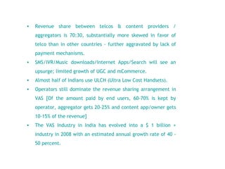 Revenue share between telcos & content providers / aggregators is 70:30, substantially more skewed in favor of telco than in other countries - further aggravated by lack of payment mechanisms.  SMS/IVR/Music downloads/Internet Apps/Search will see an upsurge; limited growth of UGC and mCommerce. Almost half of Indians use ULCH (Ultra Low Cost Handsets). Operators still dominate the revenue sharing arrangement in VAS [Of the amount paid by end users, 60-70% is kept by operator, aggregator gets 20-25% and content app/owner gets 10-15% of the revenue] The VAS Industry in India has evolved into a $ 1 billion + industry in 2008 with an estimated annual growth rate of 40 - 50 percent.   