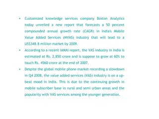 Customized knowledge services company Boston Analytics today unveiled a new report that forecasts a 50 percent compounded annual growth rate (CAGR) in India's Mobile Value Added Services (MVAS) industry that will lead to a US$348.8 million market by 2009.   According to a recent IAMAI report, the VAS industry in India is estimated at Rs. 2,850 crore and is suppose to grow at 60% to touch Rs. 4560 crore at the end of 2007.   Despite the global mobile phone market recording a slowdown in Q4 2008, the value added services (VAS) industry is on a up- beat mood in India. This is due to the continuing growth in mobile subscriber base in rural and semi urban areas and the popularity with VAS services among the younger generation.  