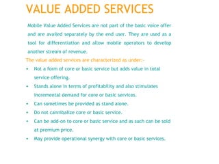 The value added services are characterized as under:- Not a form of core or basic service but adds value in total service offering.  Stands alone in terms of profitability and also stimulates incremental demand for core or basic services.   Can sometimes be provided as stand alone.  Do not cannibalize core or basic service.  Can be add-on to core or basic service and as such can be sold at premium price.  May provide operational synergy with core or basic services.  Mobile Value Added Services are not part of the basic voice offer and are availed separately by the end user. They are used as a tool for differentiation and allow mobile operators to develop another stream of revenue. VALUE ADDED SERVICES 