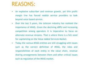 An explosive subscriber and revenue growth, yet thin profit margin line has forced mobile service providers to look beyond voice based service.   Over the last 5 years, the telecom industry has realized the importance of MVAS. Given the declining ARPU and increasing competition among operators it is imperative to focus on alternate revenue streams. That is where there is a felt need for capitalizing on the Value Added Services Market. Today the various MVAS entities are still struggling with issues such as the correct definition of MVAS, the roles and responsibilities of each entity in the value chain, revenue sharing arrangements between them and other critical issues such as regulation of the MVAS market.  REASONS: 