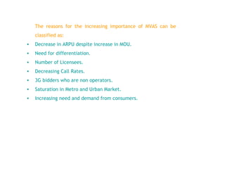The reasons for the increasing importance of MVAS can be classified as : Decrease in ARPU despite increase in MOU. Need for differentiation . Number of Licensees . Decreasing Call Rates . 3G bidders who are non operators . Saturation in Metro and Urban Market . Increasing need and demand from consumers . 