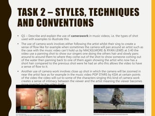 TASK 2 – STYLES, TECHNIQUES
AND CONVENTIONS
• Q1 – Describe and explain the use of camerawork in music videos, i.e. the types of shot
used with examples to illustrate this
• The use of camera work involves either following the artist whilst their sing to create a
sense of flow like for example when sometimes the camera will pan around an artist such as
the case with the music video can’t hold us by MACKELMORE & RYAN LEWIS at 3.40 the
video use a panning shot to show our singers one doing the others hair and slowly pans
around to around them to where they come out of the shot to show someone coming out
of the water then panning back to one of them again showing the artist who now has a
short hair compared to the previous shot were he had an afro this allows the video to have
a sense of flow to it.
• Another use of camera work involves close up shot in which the camera will be zoomed in
near the artist face as for example in the music video POP STARS by KDA at certain points
of the video the video will cut to some of the characters singing this kind of camera work
creates a sense of intimacy between the viewer and the artist meaning the viewer becomes
more invested in the video itself.
 