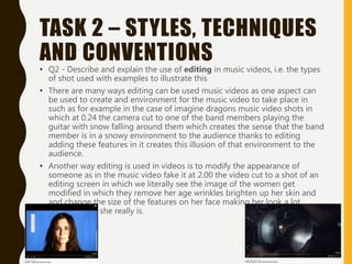 TASK 2 – STYLES, TECHNIQUES
AND CONVENTIONS
• Q2 - Describe and explain the use of editing in music videos, i.e. the types
of shot used with examples to illustrate this
• There are many ways editing can be used music videos as one aspect can
be used to create and environment for the music video to take place in
such as for example in the case of imagine dragons music video shots in
which at 0.24 the camera cut to one of the band members playing the
guitar with snow falling around them which creates the sense that the band
member is in a snowy environment to the audience thanks to editing
adding these features in it creates this illusion of that environment to the
audience.
• Another way editing is used in videos is to modify the appearance of
someone as in the music video fake it at 2.00 the video cut to a shot of an
editing screen in which we literally see the image of the women get
modified in which they remove her age wrinkles brighten up her skin and
and change the size of the features on her face making her look a lot
younger than she really is.
 