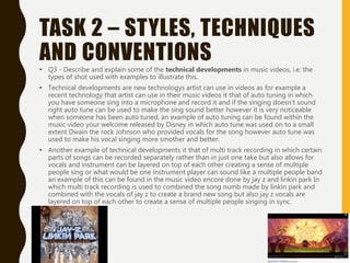 TASK 2 – STYLES, TECHNIQUES
AND CONVENTIONS
• Q3 - Describe and explain some of the technical developments in music videos, i.e. the
types of shot used with examples to illustrate this.
• Technical developments are new technologys artist can use in videos as for example a
recent technology that artist can use in their music videos it that of auto tuning in which
you have someone sing into a microphone and record it and if the singing doesn't sound
right auto tune can be used to make the sing sound better however it is very noticeable
when someone has been auto tuned, an example of auto tuning can be found within the
music video your welcome released by Disney in which auto tune was used on to a small
extent Dwain the rock Johnson who provided vocals for the song however auto tune was
used to make his vocal singing more smother and better.
• Another example of technical developments it that of multi track recording in which certain
parts of songs can be recorded separately rather than in just one take but also allows for
vocals and instrument can be layered on top of each other creating a sense of multiple
people sing or what would be one instrument player can sound like a multiple people band
an example of this can be found in the music video encore done by jay z and linkin park In
which multi track recording is used to combined the song numb made by linkin park and
combined with the vocals of jay z to create a brand new song but also jay z vocals are
layered on top of each other to create a sense of multiple people singing in sync.
 