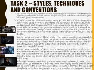 TASK 2 – STYLES, TECHNIQUES
AND CONVENTIONS• Q4 – Genre conventions; often music videos adhere to genre conventions within their visual
style and production techniques. Select a recognisable genre and use illustrations to explain
what their genre conventions are…
• A genre I choose to focus on Is that of heavy metal in which many of their genre
conventions being their styles are intense and powerful as an example touching
on topics such as depression and feeling like an out cast a good example of a
music video adhering to this genre convention is that of numb by linkin park in
which multiple times through out the video will cut to scenes of a girl who is an
out among her fellow students which adhere to the convention the music video is
tied to.
• Another genre convention of heavy metal is the song being driven aggressively by
the electrical guitar an example of this genre convention can be found in the
music video invincible by skillet in which throughout we hear the guitar lead the
song through out most of the video which adheres to the conventions of the
genre the video is following.
• A third genre convention of heavy metal is having a guitar solo at certain points of
the video an example of this genre convention can be found in the music video for
the song resistance by skillet in which at the time point at 3.15 at the near end of
song the guitar solo begins which adhere to the convention of the genre the video
is following.
• A final genre convention is having a lyrics being sung loud enough to the point
that it could be interpreted as shouting rather than singing a good example of this
can be found In the music video invincible as throughout the video the lead singer
sings his lyrics like he’s shouting out a speech which adhere to the convention of
 