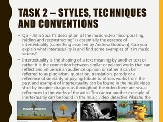 TASK 2 – STYLES, TECHNIQUES
AND CONVENTIONS
• Q5 - John Stuart’s description of the music video “incorporating,
raiding and reconstructing” is essentially the essence of
intertextuality [something asserted by Andrew Goodwin]. Can you
explain what intertexuality is and find some examples of it in music
videos?
• Intertextuality is the shaping of a text meaning by another text or
rather it is the connection between similar or related works that can
reflect and influence an audience opinion or rather it can be
referred to as plagiarism, quotation, translation, parody or a
reference of similarity or paying tribute to others works from the
past and example of intertextuality can be found in the music video
shot by imagine dragons as throughout the video there are visual
references to the works of the artist Tim cantor another example of
inertextualtiy can be found in the music video detective Pikachu the
musical is a parody of the game detective Pikachu
 