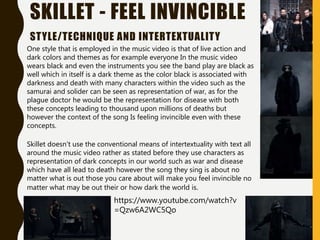 SKILLET - FEEL INVINCIBLE
STYLE/TECHNIQUE AND INTERTEXTUALITY
One style that is employed in the music video is that of live action and
dark colors and themes as for example everyone In the music video
wears black and even the instruments you see the band play are black as
well which in itself is a dark theme as the color black is associated with
darkness and death with many characters within the video such as the
samurai and solider can be seen as representation of war, as for the
plague doctor he would be the representation for disease with both
these concepts leading to thousand upon millions of deaths but
however the context of the song Is feeling invincible even with these
concepts.
https://www.youtube.com/watch?v
=Qzw6A2WC5Qo
Skillet doesn't use the conventional means of intertextuality with text all
around the music video rather as stated before they use characters as
representation of dark concepts in our world such as war and disease
which have all lead to death however the song they sing is about no
matter what is out those you care about will make you feel invincible no
matter what may be out their or how dark the world is.
 