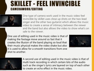 SKILLET - FEEL INVINCIBLE
CAMERAWORK/EDITING
One type of camera work used in the music video feel
invincible by skillet uses close up shots on the two-lead
singer and the other two guitarist which allows the music
video to create a sense of intimacy between the viewer
and the band but also allows the video to show what's on
sale to the viewer.
One use of editing used in the music video is that of
making the footage move around so fast that it
creates the illusion of the band playing so loud that
their music physical makes the video shake but also
it is used to allow for a smooth transitions from one
shot to another.
A second use of editing used in the music video is that of
multi track recording in which certain bits of the audio
such as the singer's lyrics are layered on top of each other
to create an echo effect in the music video.
 