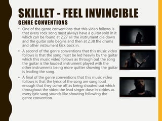 SKILLET - FEEL INVINCIBLE
GENRE CONVENTIONS
• One of the genre conventions that this video follows is
that every rock song must always have a guitar solo in it
which can be found at 2.27 all the instrument die down
and the guitar solo begins and then at 2.38 the drums
and other instrument kick back in.
• A second of the genre conventions that this music video
follows is that the song must be led heavily by the guitar
which this music video follows as through out the song
the guitar is the loudest instrument played with the
other instruments being more quitter showing the guitar
is leading the song.
• A final of the genre conventions that this music video
follows is that the lyrics of the song are sung loud
enough that they come off as being shouted out which
throughout the video the lead singer dose in strides as
every lyric sang sounds like shouting following the
genre convention.
 