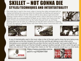 SKILLET – NOT GONNA DIE
STYLES/TECHNIQUES AND INTERTEXTUALITY
• One style that is used in the music video is having the video animated with no
dialog and letting the song say what the characters are feeling and saying to
each other which allows for the video to tell its story about a girl and a lion
fighting a hydra which in many ways given what is said in the lyrics of the song
could be seen as a representation of death as not matter how many time the
both of them are knocked down by the hydra they get back up and keep
fighting which can be seen as a reflection of real life when someone is fighting
for their life against a deadly illness with them falling down many time but in the
end winning against it.
A use of intertextuality used in the music video is that of the text used to show the lyrics being sung
could be seen as the two character such as the lion and the girl talking to each other and to
themselves as an example to back this up when the lion roars the words “we’re gonna fight for us
together” appear almost as if the lion himself is saying it another example of this is when the girl is in
these vine and word “they can’t keep their chains on me” like a character would say in a comic book.
https://www.youtube.com/w
atch?v=njJ7NZMH70M
 