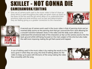 SKILLET - NOT GONNA DIE
CAMERAWORK/EDITING
• One use of camera work used in the music video is that of close up
shots which is used throughout the video are given close up shots on
the faces of the lion and the girl which allow us to understand their
emotions state and what emotion such as fear and determination
they are feeling giving us a greater connection to the characters.
A second use of camera work used in the music video is that of panning shots and an
inverted dolly zooms as the panning shot that go’s around the lion's face allowing for
a smooth transition between shots in the video and the dolly zoom allows us to
understand the emotional state of the characters as fear as the camera zooms into the
back ground whilst still being focused on the main subject of the shot but also make
the wall more imposing making the girl feel scared and trapped.
A use of editing used in the music video is by making the words to the
lyrics grow in when they are sung, this kind of editing allows for the
video to keep up to pace with the lyrics of the song making the video
flow smoothly with the song.
 