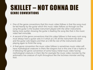 SKILLET – NOT GONNA DIE
GENRE CONVENTIONS
• One of the genre conventions that this music video follows is that the song must
be led heavily by the guitar which this music video follows as through out the
song the guitar is the loudest instrument played with the other instruments
being more quitter showing the guitar is leading the song like that in the music
video feel invincible.
• A second of the genre conventions that this video follows is that every rock song
must always have a guitar solo in it which at 2.45 all the instrument die down
and the guitar solo begins and then at 2.58 the rest of the instruments start
playing again to finish the song.
• A final genre convention the music video follows is sometimes music video will
have mythological creatures in them like dragons but in this one it has a hydra in
it following the genre convention of some heavy metal music video having
mythological creatures in them like for example the music video monster by the
automatics has creature of myth throughout like the lochness monster and big
foot.
 