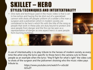 SKILLET – HERO
STYLES/TECHNIQUES AND INTERTEXTUALITY
• One style and technique used in the music video is that is set
in live action and having fire be shot out of a specialized
cannon with shots off people uniform of a solider a fire man a
surgeon and a policemen which in modern society are
considered to be hero's which fits with the title of the song as
people that work in these jobs are duty bound to protect and
save people from danger and the fire can be seen as a
representation of danger as one aspect hero’s is save people
form burning buildings.
https://www.youtube.com/watch?v=uGcsId
GOuZY
A use of intertextuality is to play tribute to the heroes of modern society as every
time the artist sing the lyrics specific to those hero's the camera cuts to those
people as an example when the lyrics “they’ll fight for what's right” the video cuts
to shots of the surgeon and the policemen showing who the music video pays
tribute to.
 