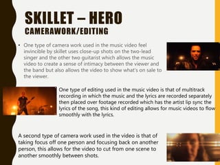 SKILLET – HERO
CAMERAWORK/EDITING
• One type of camera work used in the music video feel
invincible by skillet uses close-up shots on the two-lead
singer and the other two guitarist which allows the music
video to create a sense of intimacy between the viewer and
the band but also allows the video to show what's on sale to
the viewer.
One type of editing used in the music video is that of multitrack
recording in which the music and the lyrics are recorded separately
then placed over footage recorded which has the artist lip sync the
lyrics of the song, this kind of editing allows for music videos to flow
smoothly with the lyrics.
A second type of camera work used in the video is that of
taking focus off one person and focusing back on another
person, this allows for the video to cut from one scene to
another smoothly between shots.
 