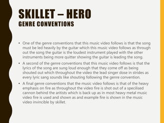 SKILLET – HERO
GENRE CONVENTIONS
• One of the genre conventions that this music video follows is that the song
must be led heavily by the guitar which this music video follows as through
out the song the guitar is the loudest instrument played with the other
instruments being more quitter showing the guitar is leading the song.
• A second of the genre conventions that this music video follows is that the
lyrics of the song are sung loud enough that they come off as being
shouted out which throughout the video the lead singer dose in strides as
every lyric sang sounds like shouting following the genre convention.
• A final genre conventions that the music video follows is that of the heavy
emphasis on fire as throughout the video fire is shot out of a specilised
cannon behind the aritists which is back up as in most heavy metal music
video fire is used and shown as and example fire is shown in the music
video invincible by skillet.
 