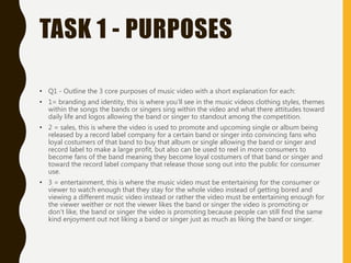 TASK 1 - PURPOSES
• Q1 - Outline the 3 core purposes of music video with a short explanation for each:
• 1= branding and identity, this is where you’ll see in the music videos clothing styles, themes
within the songs the bands or singers sing within the video and what there attitudes toward
daily life and logos allowing the band or singer to standout among the competition.
• 2 = sales, this is where the video is used to promote and upcoming single or album being
released by a record label company for a certain band or singer into convincing fans who
loyal costumers of that band to buy that album or single allowing the band or singer and
record label to make a large profit, but also can be used to reel in more consumers to
become fans of the band meaning they become loyal costumers of that band or singer and
toward the record label company that release those song out into the public for consumer
use.
• 3 = entertainment, this is where the music video must be entertaining for the consumer or
viewer to watch enough that they stay for the whole video instead of getting bored and
viewing a different music video instead or rather the video must be entertaining enough for
the viewer weither or not the viewer likes the band or singer the video is promoting or
don’t like, the band or singer the video is promoting because people can still find the same
kind enjoyment out not liking a band or singer just as much as liking the band or singer.
 