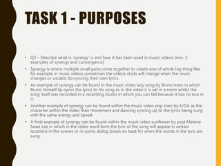 TASK 1 - PURPOSES
• Q3 – Describe what is ‘synergy’ is and how it has been used in music videos [min. 3
examples of synergy and convergance]
• Synergy is where multiple small parts come together to create one of whole big thing like
for example in music videos sometimes the videos shots will change when the music
changes or vocalist lip-syncing their own lyrics.
• An example of synergy can be found in the music video lazy song by Bruno mars in which
Bruno himself lip-syncs the lyrics to his song as in the video it is set in a room whilst the
song itself was recorded in a recording studio in which you can tell because it has no eco in
it.
• Another example of synergy can be found within the music video pop stars by K/DA as the
character within the video their movement and dancing syncing up to the lyrics being sung
with the same energy and speed.
• A final example of synergy can be found within the music video sunflower by post Malone
Swae Lee in which in the video word form the lyric of the song will appear in certain
locations in the scenes or in comic dialog boxes on beat for when the words in the lyric are
sung.
 