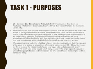 TASK 1 - PURPOSES
• Q5 – Compare One Direction and Animal Collective music videos [find them on
YouTube!], what can you discern about each act from their videos? What is the main aim?
Explain why.
• what I can discern from the one direction music video is that the main aim of the video is to
appeal to young mainly female audience and the reason for this is because the location is
that of a beach with the songs theme being that of love and boys in the band through out
are shown doing sport and playing the guitar which is stereotypically shown to be
appealing to girls but also flirting with girls and most media love stories are usually shown
on a beach or near one and those kind of stories usually appeal to young women.
• Whereas with animal collective what I can discern from the music video is that the main aim
of the video is to appeal to an audience of men and women in their 30 – 50 and the reason
for this is because the videos visuals have a very trippy vibe and abstract with a very
relaxing 70s synth tune being played which many people in the target age will enjoy as it
allows those people to relax and reminisce on old time were life was more simpler and less
frantic and enjoy.
 