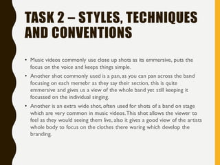 TASK 2 – STYLES, TECHNIQUES
AND CONVENTIONS
• Music videos commonly use close up shots as its emmersive, puts the
focus on the voice and keeps things simple.
• Another shot commonly used is a pan,as you can pan across the band
focusing on each memebr as they say their section, this is quite
emmersive and gives us a view of the whole band yet still keeping it
focussed on the individual singing.
• Another is an extra wide shot, often used for shots of a band on stage
which are very common in music videos.This shot allows the viewer to
feel as they would seeing them live, also it gives a good view of the artists
whole body to focus on the clothes there waring which develop the
branding.
 