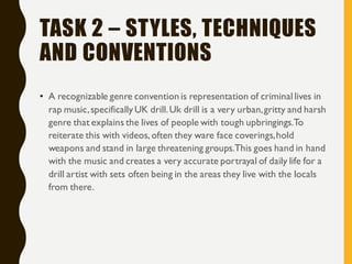 TASK 2 – STYLES, TECHNIQUES
AND CONVENTIONS
• A recognizable genre convention is representation of criminal lives in
rap music,specifically UK drill.Uk drill is a very urban,gritty and harsh
genre that explains the lives of people with tough upbringings.To
reiterate this with videos, often they ware face coverings,hold
weapons and stand in large threatening groups.This goes hand in hand
with the music and creates a very accurate portrayal of daily life for a
drill artist with sets often being in the areas they live with the locals
from there.
 