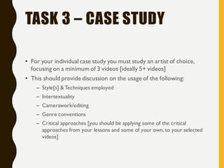TASK 3 – CASE STUDY
• For your individual case study you must study an artist of choice,
focusing on a minimum of 3 videos [ideally 5+ videos]
• This should provide discussion on the usage of the following:
– Style[s] & Techniques employed
– Intertextuality
– Camerawork/editing
– Genre conventions
– Critical approaches [you should be applying some of the critical
approaches from your lessons and some of your own, to your selected
videos]
 