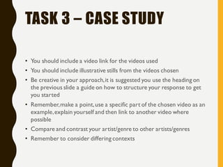 TASK 3 – CASE STUDY
• You should include a video link for the videos used
• You should include illustrative stills from the videos chosen
• Be creative in your approach,it is suggested you use the heading on
the previous slide a guide on how to structure your response to get
you started
• Remember,make a point,use a specific part of the chosen video as an
example,explain yourself and then link to another video where
possible
• Compare and contrast your artist/genre to other artists/genres
• Remember to consider differing contexts
 