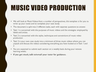 MUSIC VIDEO PRODUCTION
• We will look at MusicVideos from a number of perspectives, this template is for you to
write up your notes and to complete your case study.
• The document is split into 3 different tasks, each with separate questions to answer.
• Task 1 is concerned with the purposes of music videos and the strategies employed by
labels and artists
• Task 2 is concerned with the styles, techniques and conventions of music video
production
• Task 3 is your own case study into a minimum of three music videos where you can
unpack and discuss the videos considering everything you have looked at in Task 1 and
2
• You are expected to submit each section on a weekly basis during your remote
learning weeks.
• If you get stuck, talk to/email your tutor for guidance.
 