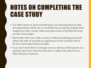 NOTES ON COMPLETING THE
CASE STUDY
• It is often easier to show something you are discussing than to take
time describing it.With this in mind,feel free to add lots of illustrative
images from your chosen video examples.Links toYouTube/Vevo/etc
are also encouraged.
• Remember,when you make a point or define something,you should
follow this with an example,an explanation of this and then link to
further texts/videos where possible.
• If you don’t think there is enough room to add your full response to a
question,don’t just reset the font size to really small, add an extra
slide wherever necessary.
 