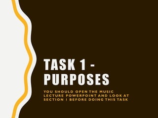 TASK 1 -
PURPOSES
YO U S H O U L D O P E N T H E M U S I C
L E C T U R E P O W E R P O I N T A N D L O O K AT
S E C T I O N 1 B E F O R E D O I N G T H I S TA S K
 