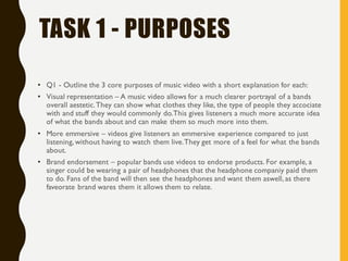 TASK 1 - PURPOSES
• Q1 - Outline the 3 core purposes of music video with a short explanation for each:
• Visual representation – A music video allows for a much clearer portrayal of a bands
overall aestetic.They can show what clothes they like, the type of people they accociate
with and stuff they would commonly do.This gives listeners a much more accurate idea
of what the bands about and can make them so much more into them.
• More emmersive – videos give listeners an emmersive experience compared to just
listening, without having to watch them live.They get more of a feel for what the bands
about.
• Brand endorsement – popular bands use videos to endorse products. For example, a
singer could be wearing a pair of headphones that the headphone companiy paid them
to do. Fans of the band will then see the headphones and want them aswell, as there
faveorate brand wares them it allows them to relate.
 