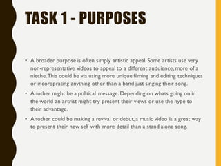 TASK 1 - PURPOSES
• A broader purpose is often simply artistic appeal. Some artists use very
non-representative videos to appeal to a different auduience, more of a
nieche.This could be via using more unique filming and editing techniques
or incoroprating anything other than a band just singing their song.
• Another might be a political message.Depending on whats going on in
the world an artrist might try present their views or use the hype to
their advantage.
• Another could be making a revival or debut,a music video is a great way
to present their new self with more detail than a stand alone song.
 