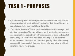TASK 1 - PURPOSES
• Q3 – Branding;select an artist you like and look at how they present
themselves in their music videos. Explain what their‘brand’ is, who is
appeals to and why they might have done this.
• Cult of the damned –They appeal to rebellious british teenagers and
old time hiphop fans.The overall brand is a drug –fuelled,scummy and
controversial idea packed with refrences to cans of cider and vauxhall
astras.They are so effective with their branding as this side of the
music appeals to teenagers,yet there also lyrically talented with very
repsected lyrics,especially from old timers who appriciate it, which is
rare for a newer rap grouop.
 
