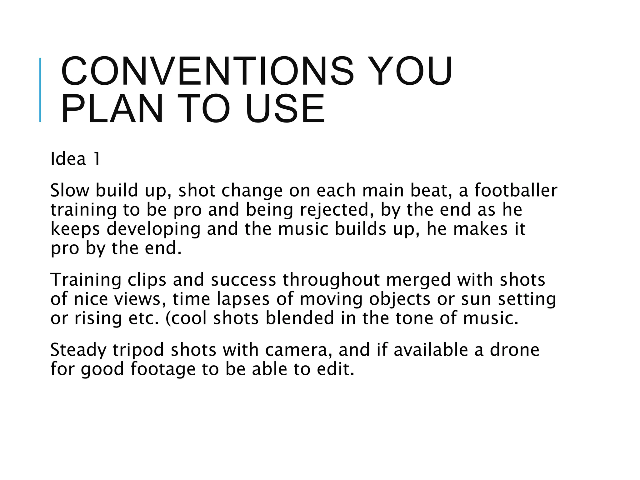 CONVENTIONS YOU
PLAN TO USE
Idea 1
Slow build up, shot change on each main beat, a footballer
training to be pro and being rejected, by the end as he
keeps developing and the music builds up, he makes it
pro by the end.
Training clips and success throughout merged with shots
of nice views, time lapses of moving objects or sun setting
or rising etc. (cool shots blended in the tone of music.
Steady tripod shots with camera, and if available a drone
for good footage to be able to edit.
 