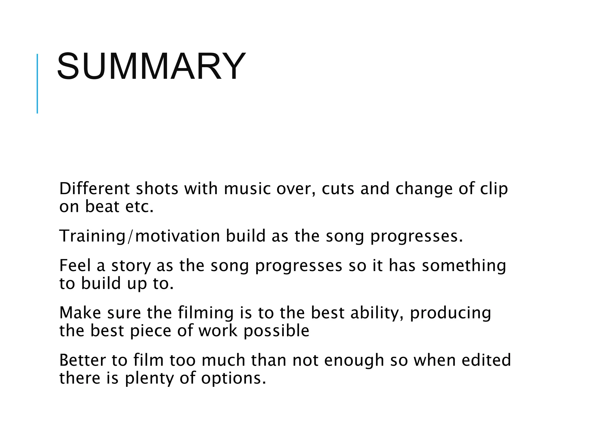 SUMMARY
Different shots with music over, cuts and change of clip
on beat etc.
Training/motivation build as the song progresses.
Feel a story as the song progresses so it has something
to build up to.
Make sure the filming is to the best ability, producing
the best piece of work possible
Better to film too much than not enough so when edited
there is plenty of options.
 