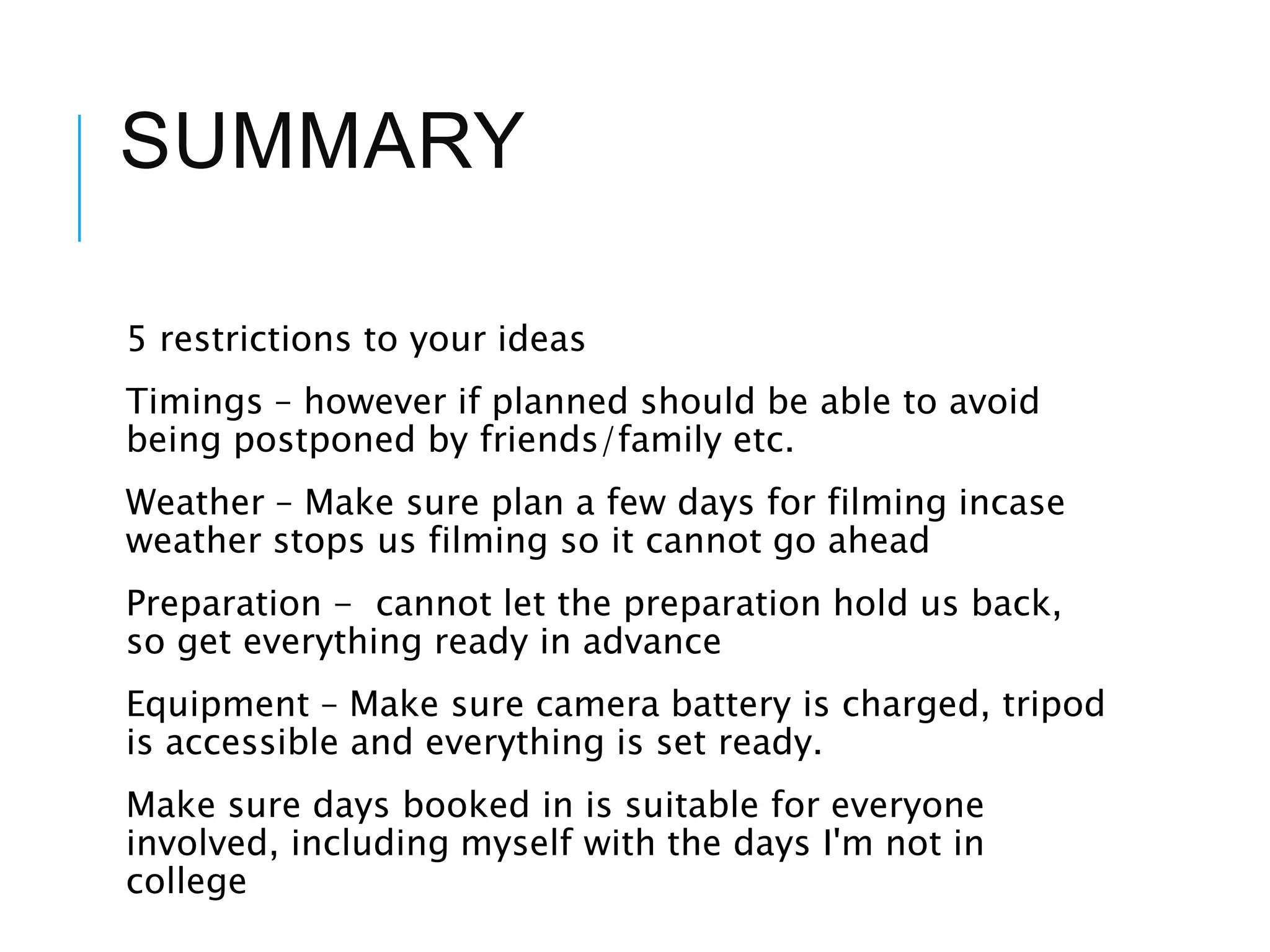 SUMMARY
5 restrictions to your ideas
Timings – however if planned should be able to avoid
being postponed by friends/family etc.
Weather – Make sure plan a few days for filming incase
weather stops us filming so it cannot go ahead
Preparation - cannot let the preparation hold us back,
so get everything ready in advance
Equipment – Make sure camera battery is charged, tripod
is accessible and everything is set ready.
Make sure days booked in is suitable for everyone
involved, including myself with the days I'm not in
college
 