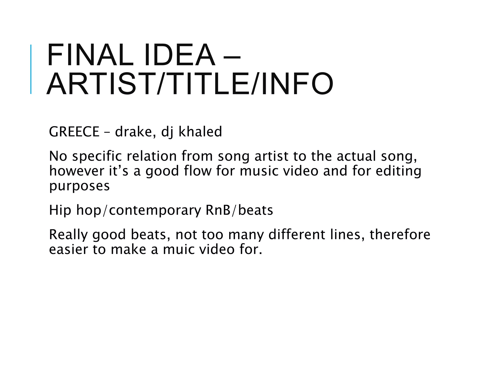 FINAL IDEA –
ARTIST/TITLE/INFO
GREECE – drake, dj khaled
No specific relation from song artist to the actual song,
however it’s a good flow for music video and for editing
purposes
Hip hop/contemporary RnB/beats
Really good beats, not too many different lines, therefore
easier to make a muic video for.
 