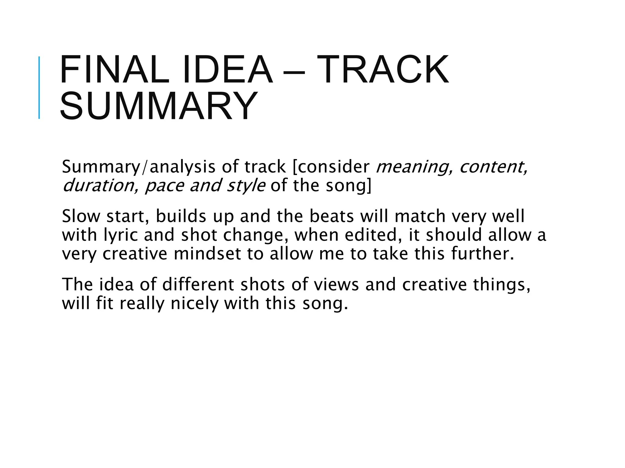 FINAL IDEA – TRACK
SUMMARY
Summary/analysis of track [consider meaning, content,
duration, pace and style of the song]
Slow start, builds up and the beats will match very well
with lyric and shot change, when edited, it should allow a
very creative mindset to allow me to take this further.
The idea of different shots of views and creative things,
will fit really nicely with this song.
 